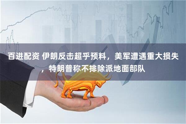 百进配资 伊朗反击超乎预料，美军遭遇重大损失，特朗普称不排除派地面部队