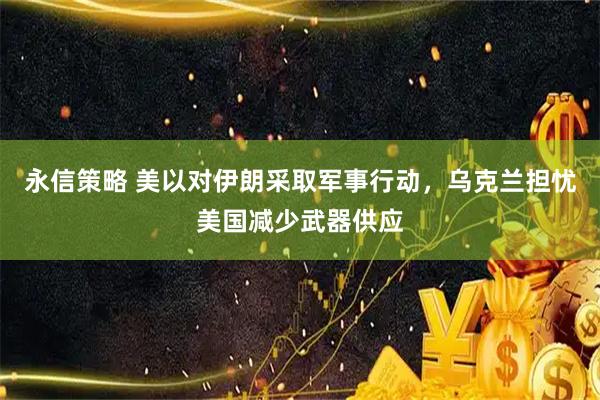永信策略 美以对伊朗采取军事行动，乌克兰担忧美国减少武器供应