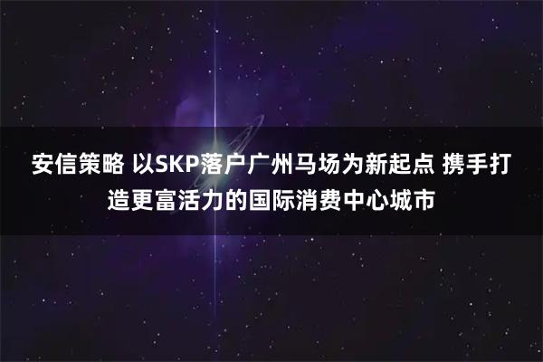 安信策略 以SKP落户广州马场为新起点 携手打造更富活力的国际消费中心城市