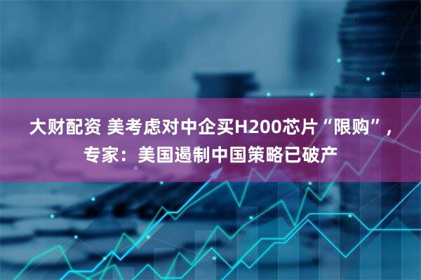 大财配资 美考虑对中企买H200芯片“限购”，专家：美国遏制中国策略已破产