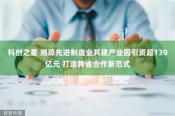 科创之星 湘琼先进制造业共建产业园引资超139亿元 打造跨省合作新范式