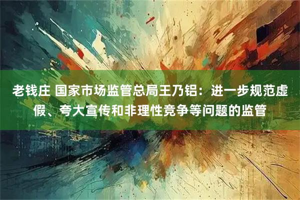 老钱庄 国家市场监管总局王乃铝：进一步规范虚假、夸大宣传和非理性竞争等问题的监管