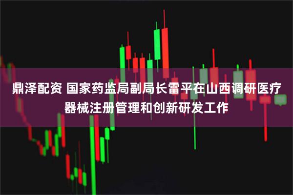 鼎泽配资 国家药监局副局长雷平在山西调研医疗器械注册管理和创新研发工作