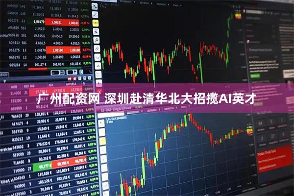 广州配资网 深圳赴清华北大招揽AI英才