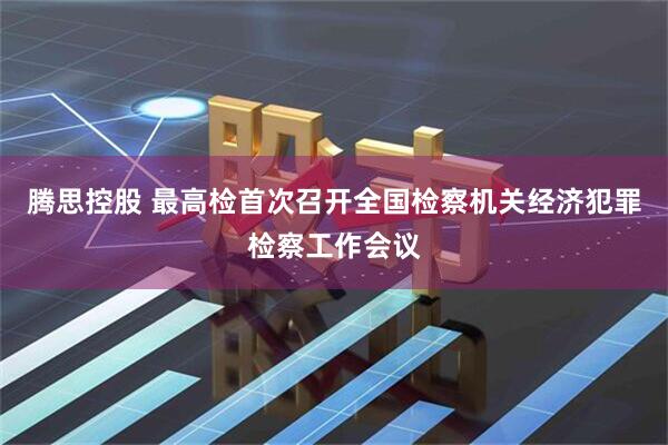 腾思控股 最高检首次召开全国检察机关经济犯罪检察工作会议