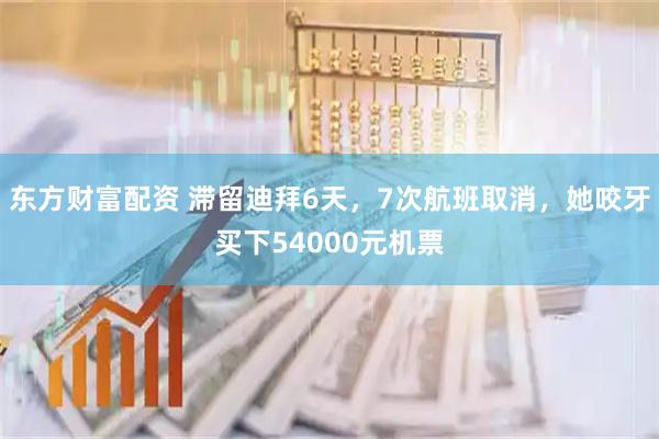 东方财富配资 滞留迪拜6天，7次航班取消，她咬牙买下54000元机票