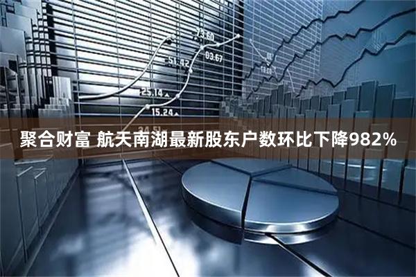 聚合财富 航天南湖最新股东户数环比下降982%