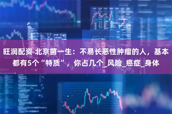 旺润配资 北京菌一生：不易长恶性肿瘤的人，基本都有5个“特质”，你占几个_风险_癌症_身体