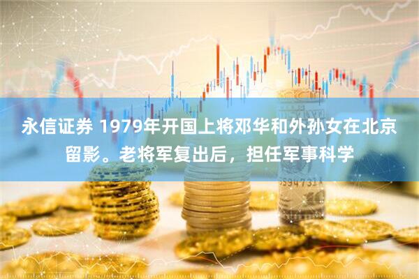 永信证券 1979年开国上将邓华和外孙女在北京留影。老将军复出后，担任军事科学