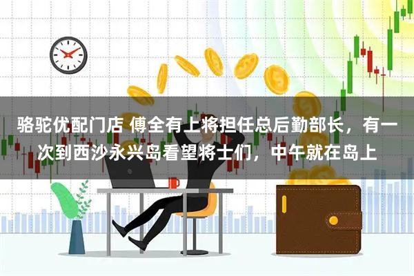 骆驼优配门店 傅全有上将担任总后勤部长，有一次到西沙永兴岛看望将士们，中午就在岛上