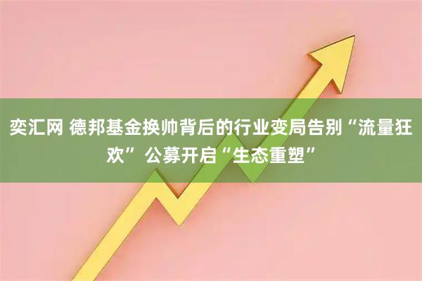 奕汇网 德邦基金换帅背后的行业变局告别“流量狂欢” 公募开启“生态重塑”