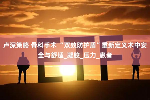 卢深策略 骨科手术 “双效防护盾”重新定义术中安全与舒适_凝胶_压力_患者