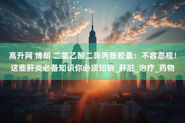 高升网 博朗 二氯乙酸二异丙胺胶囊：不容忽视！这些肝炎必备知识你必须知晓_肝脏_治疗_药物