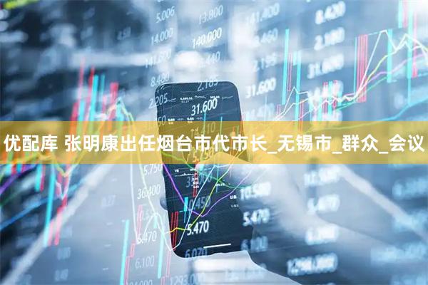 优配库 张明康出任烟台市代市长_无锡市_群众_会议