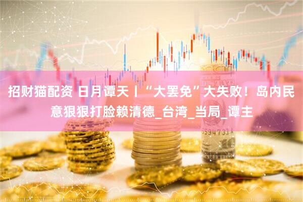 招财猫配资 日月谭天丨“大罢免”大失败！岛内民意狠狠打脸赖清德_台湾_当局_谭主