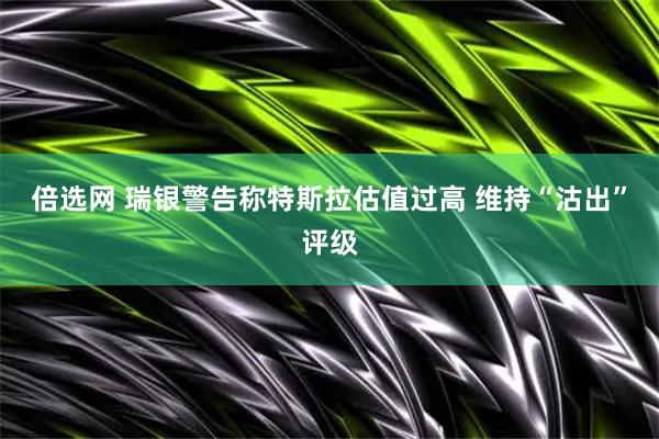 倍选网 瑞银警告称特斯拉估值过高 维持“沽出”评级