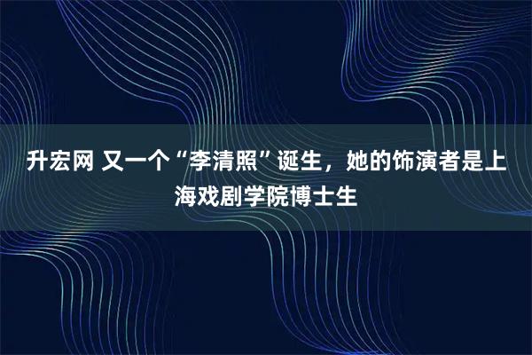 升宏网 又一个“李清照”诞生，她的饰演者是上海戏剧学院博士生