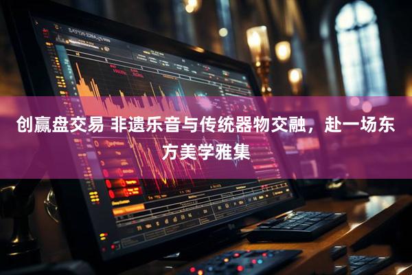 创赢盘交易 非遗乐音与传统器物交融，赴一场东方美学雅集