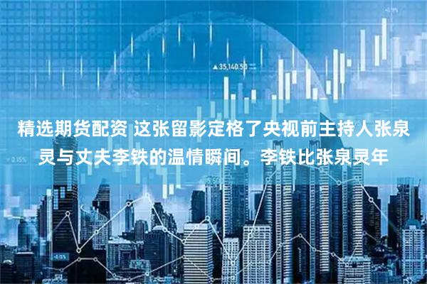 精选期货配资 这张留影定格了央视前主持人张泉灵与丈夫李铁的温情瞬间。李铁比张泉灵年