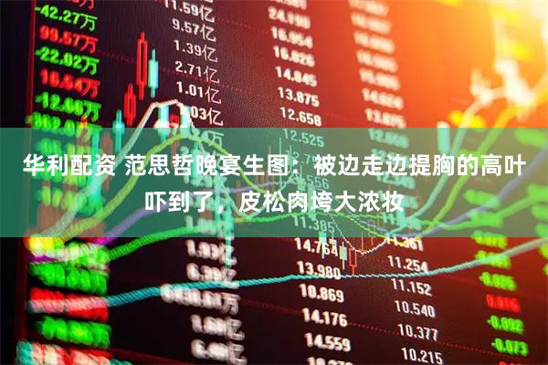 华利配资 范思哲晚宴生图：被边走边提胸的高叶吓到了，皮松肉垮大浓妆