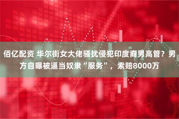 佰亿配资 华尔街女大佬骚扰侵犯印度裔男高管？男方自曝被逼当奴隶“服务”，索赔8000万