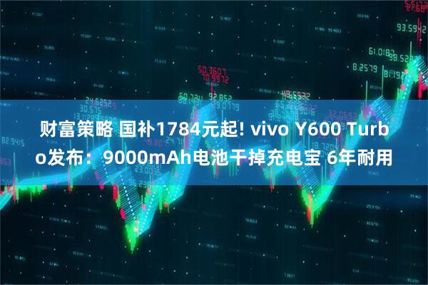 财富策略 国补1784元起! vivo Y600 Turbo发布：9000mAh电池干掉充电宝 6年耐用
