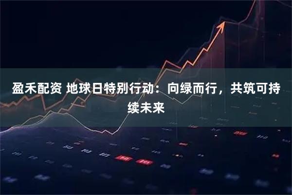 盈禾配资 地球日特别行动:向绿而行,共筑可持续未来