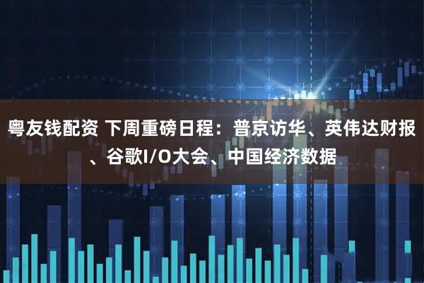 粤友钱配资 下周重磅日程：普京访华、英伟达财报、谷歌I/O大会、中国经济数据