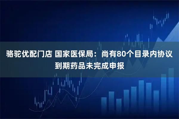 骆驼优配门店 国家医保局：尚有80个目录内协议到期药品未完成申报