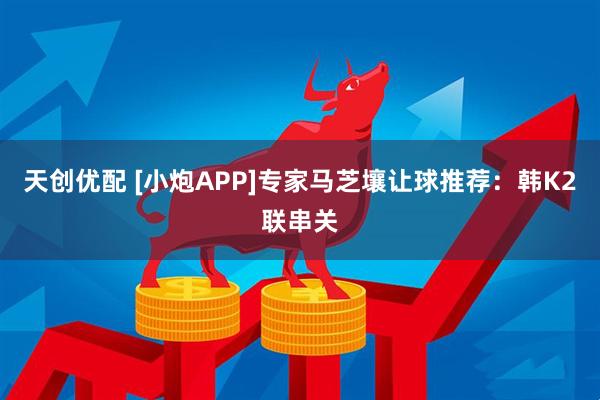 天创优配 [小炮APP]专家马芝壤让球推荐：韩K2联串关