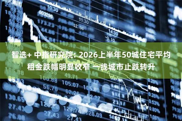 智选+ 中指研究院: 2026上半年50城住宅平均租金跌幅明显收窄 一线城市止跌转升
