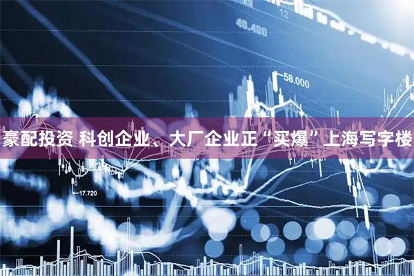 豪配投资 科创企业、大厂企业正“买爆”上海写字楼
