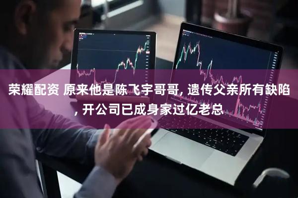 荣耀配资 原来他是陈飞宇哥哥, 遗传父亲所有缺陷, 开公司已成身家过亿老总